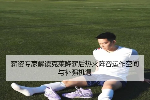 薪资专家解读克莱降薪后热火阵容运作空间与补强机遇
